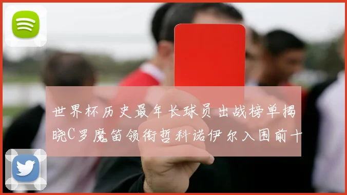 世界杯历史最年长球员出战榜单揭晓C罗魔笛领衔哲科诺伊尔入围前十
