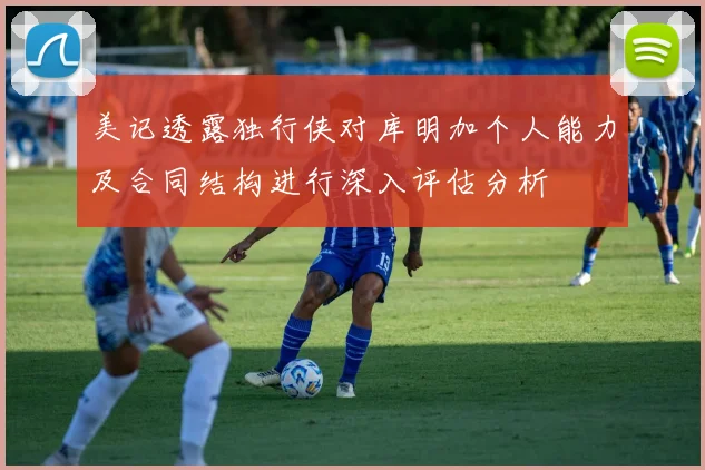 美记透露独行侠对库明加个人能力及合同结构进行深入评估分析