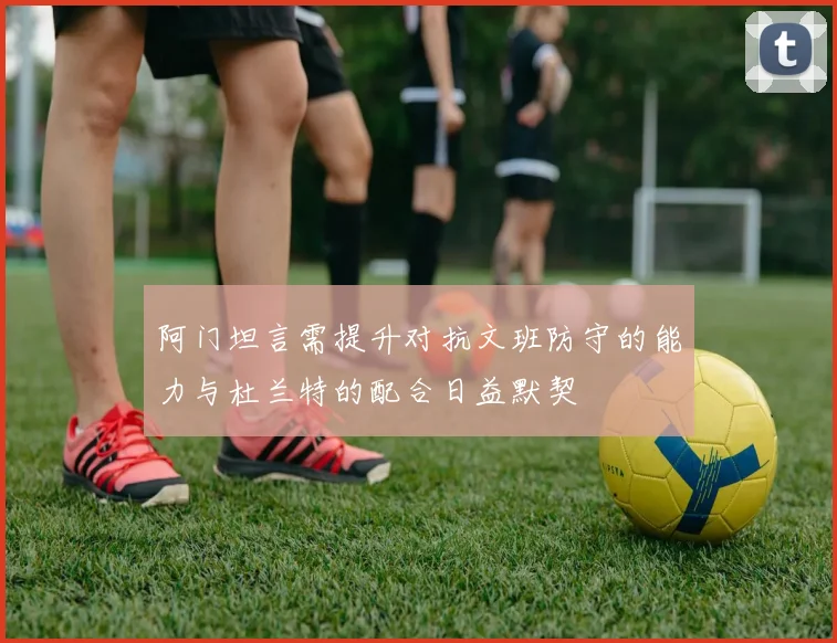 阿门坦言需提升对抗文班防守的能力与杜兰特的配合日益默契