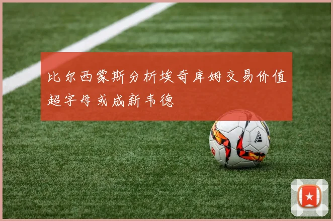 比尔西蒙斯分析埃奇库姆交易价值超字母或成新韦德