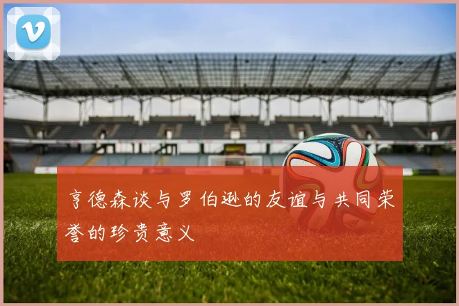 亨德森谈与罗伯逊的友谊与共同荣誉的珍贵意义