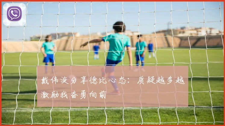 戴伟浚分享德比心态：质疑越多越激励我奋勇向前