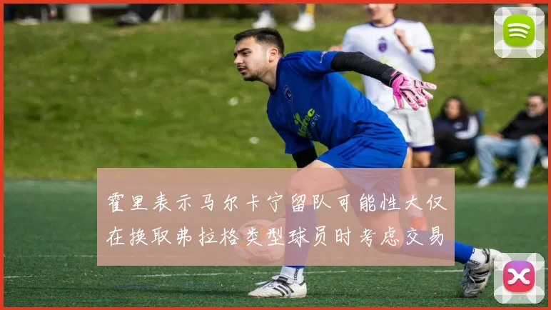 霍里表示马尔卡宁留队可能性大仅在换取弗拉格类型球员时考虑交易