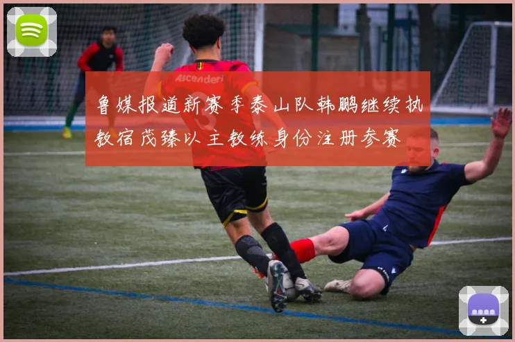 鲁媒报道新赛季泰山队韩鹏继续执教宿茂臻以主教练身份注册参赛