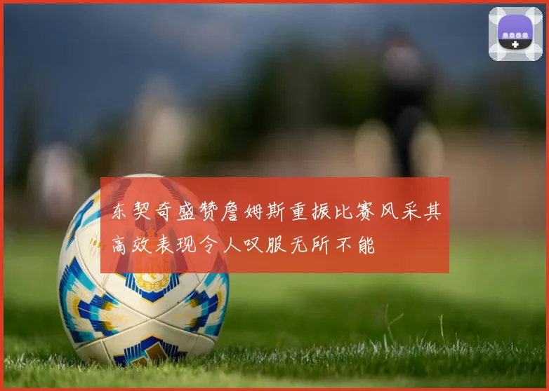 东契奇盛赞詹姆斯重振比赛风采其高效表现令人叹服无所不能