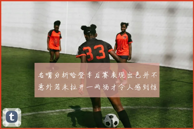 名嘴分析哈登季后赛表现出色并不意外若未拉开一两场才令人感到惊讶