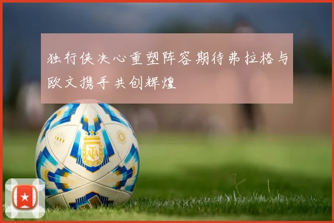 独行侠决心重塑阵容期待弗拉格与欧文携手共创辉煌