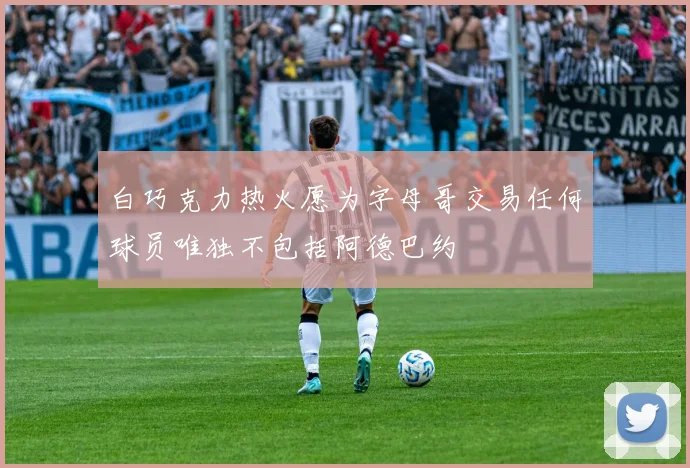白巧克力热火愿为字母哥交易任何球员唯独不包括阿德巴约