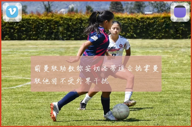 前曼联助教称安切洛蒂适合执掌曼联他将不受外界干扰