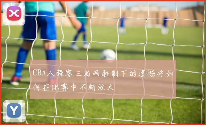 CBA八强赛三局两胜制下的遗憾将如何在比赛中不断放大