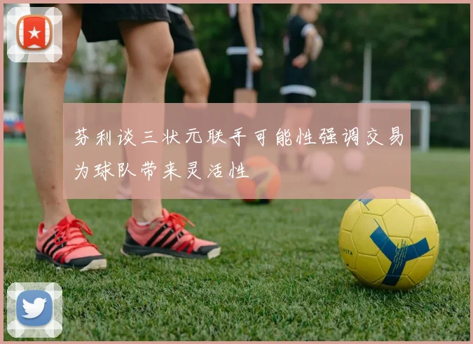 芬利谈三状元联手可能性强调交易为球队带来灵活性